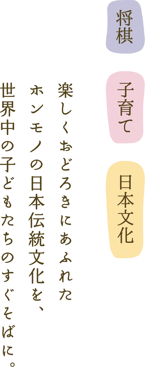 将棋・子育て・日本文化 楽しくおどろきにあふれたホンモノの日本伝統文化を、世界中の子どもたちのすぐそばに。